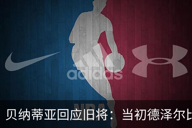 贝纳蒂亚回应旧将：当初德泽尔比施压要求续约你，但之后你松懈了